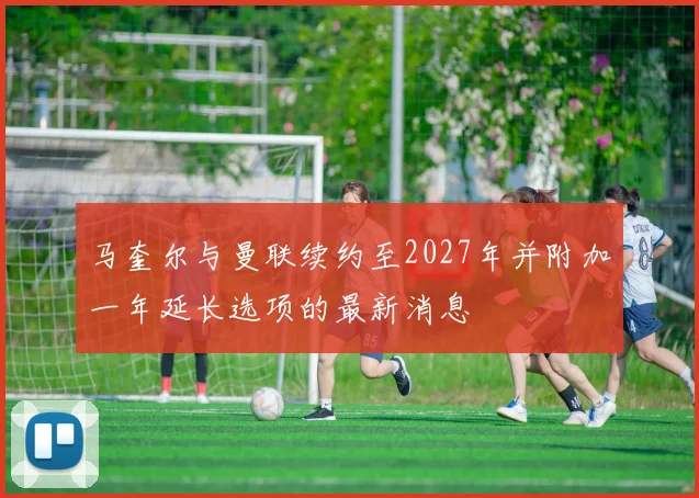 马奎尔与曼联续约至2027年并附加一年延长选项的最新消息