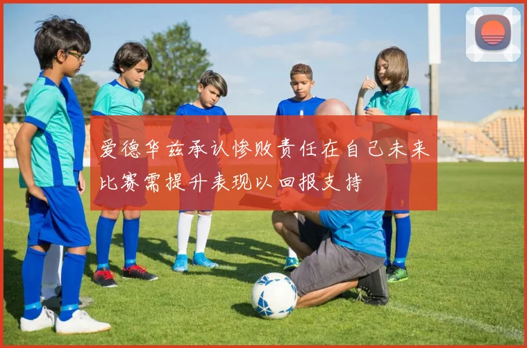 爱德华兹承认惨败责任在自己未来比赛需提升表现以回报支持