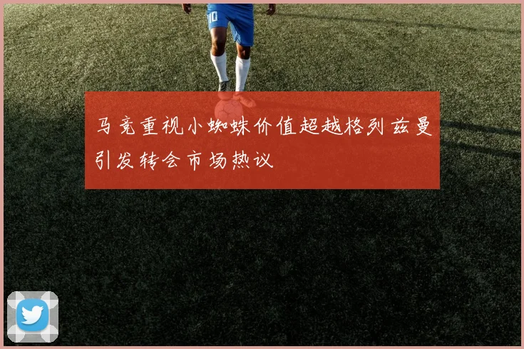 马竞重视小蜘蛛价值超越格列兹曼引发转会市场热议
