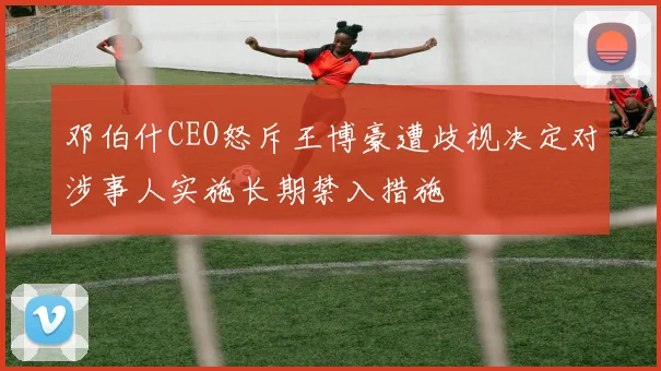 邓伯什CEO怒斥王博豪遭歧视决定对涉事人实施长期禁入措施