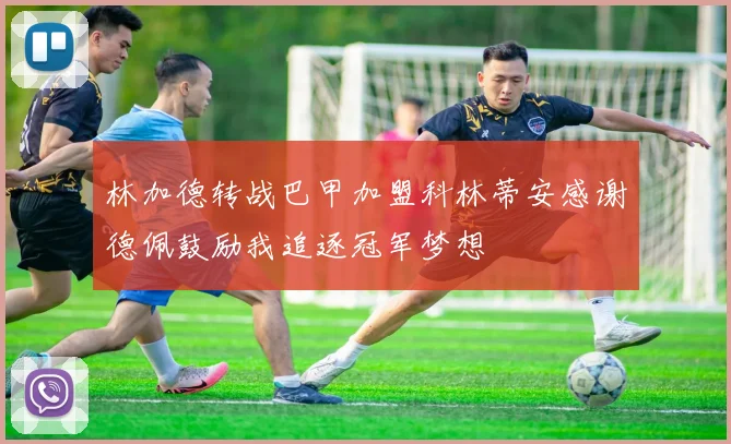林加德转战巴甲加盟科林蒂安感谢德佩鼓励我追逐冠军梦想