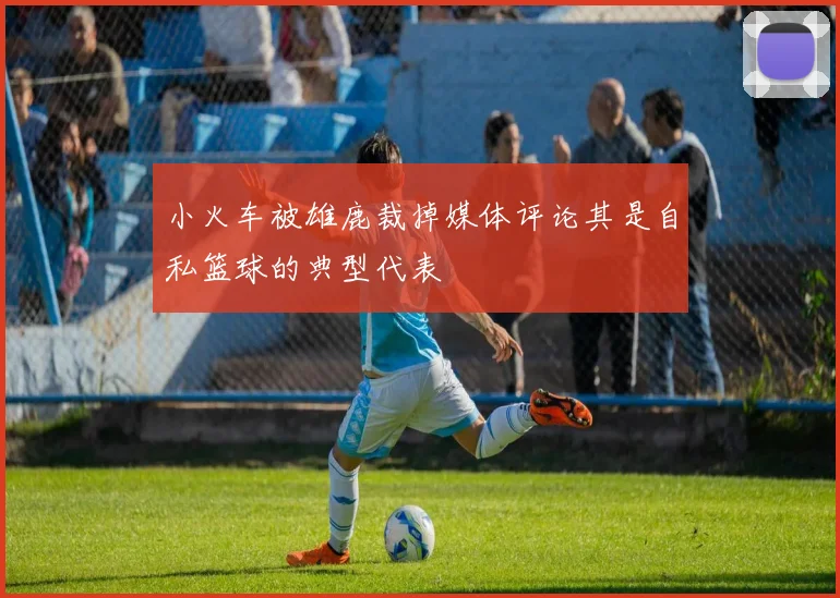 小火车被雄鹿裁掉媒体评论其是自私篮球的典型代表