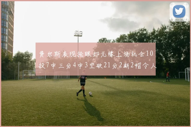 费尔斯表现抢眼却无缘上场机会10投7中三分4中3空砍21分2断2帽令人惋惜