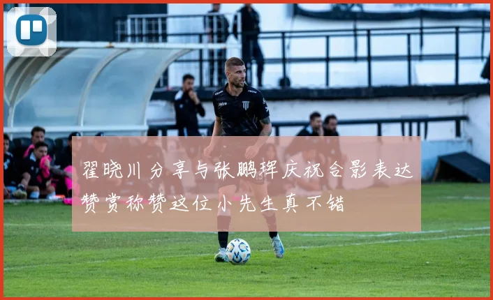翟晓川分享与张鹏珲庆祝合影表达赞赏称赞这位小先生真不错