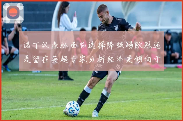 诺丁汉森林面临选择降级踢欧冠还是留在英超专家分析经济更倾向于英超