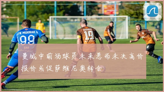 曼城中前场球员未来悬而未决高价报价或促萨维尼奥转会