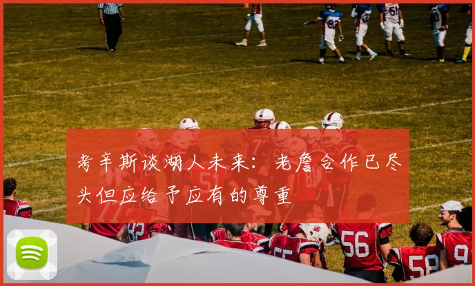考辛斯谈湖人未来：老詹合作已尽头但应给予应有的尊重