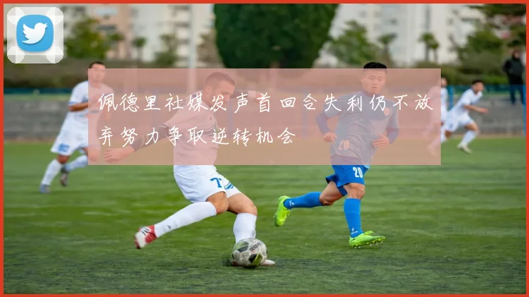 佩德里社媒发声首回合失利仍不放弃努力争取逆转机会
