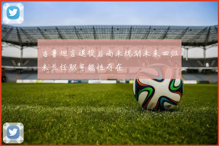 吉鲁坦言退役后尚未规划未来回归米兰任职可能性存在