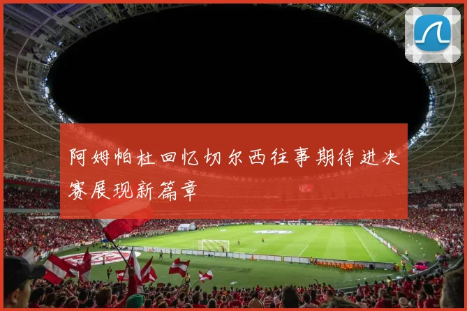 阿姆帕杜回忆切尔西往事期待进决赛展现新篇章