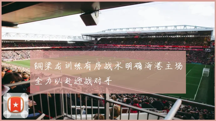 铜梁龙训练有序战术明确海港主场全力以赴迎战对手
