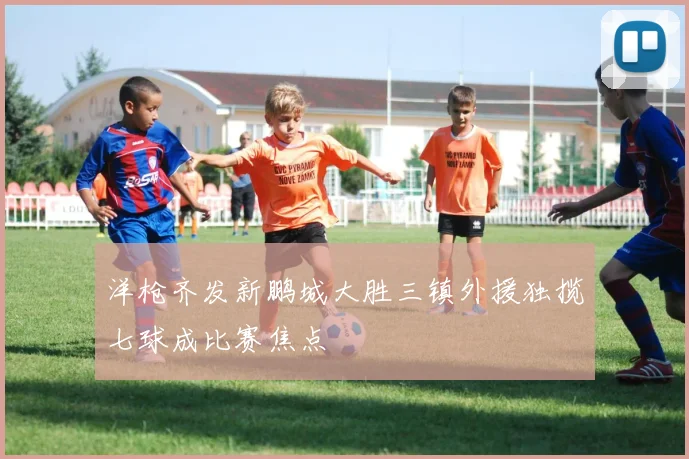 洋枪齐发新鹏城大胜三镇外援独揽七球成比赛焦点