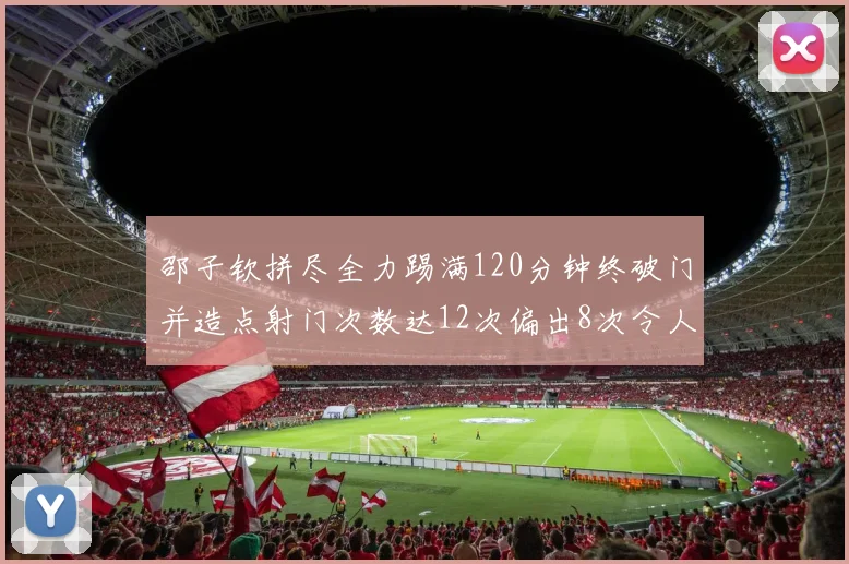 邵子钦拼尽全力踢满120分钟终破门并造点射门次数达12次偏出8次令人惋惜
