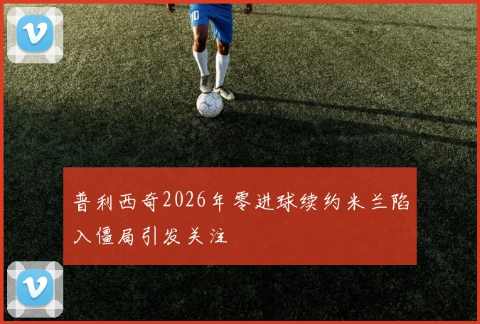 普利西奇2026年零进球续约米兰陷入僵局引发关注