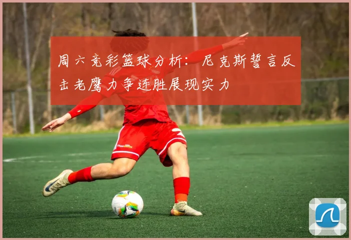周六竞彩篮球分析：尼克斯誓言反击老鹰力争连胜展现实力
