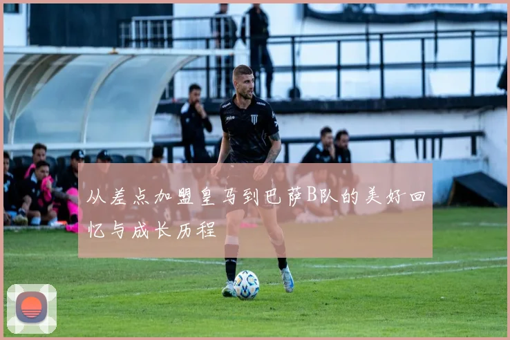 从差点加盟皇马到巴萨B队的美好回忆与成长历程