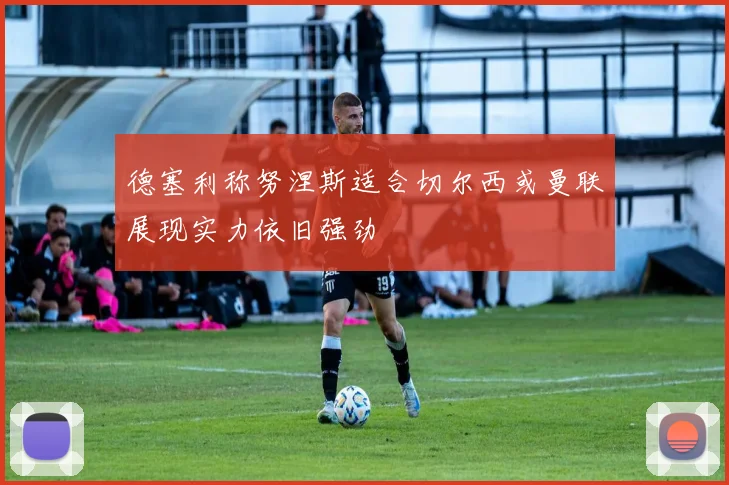 德塞利称努涅斯适合切尔西或曼联展现实力依旧强劲