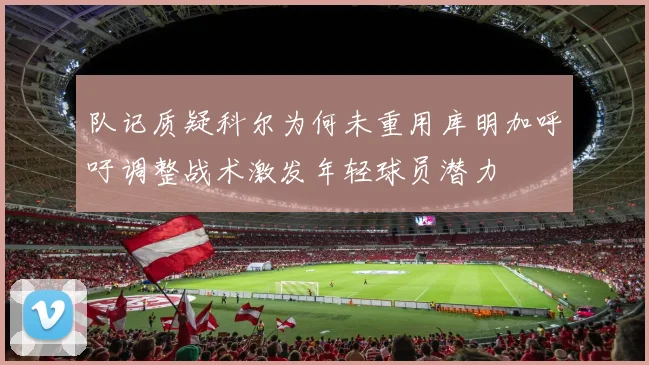 队记质疑科尔为何未重用库明加呼吁调整战术激发年轻球员潜力