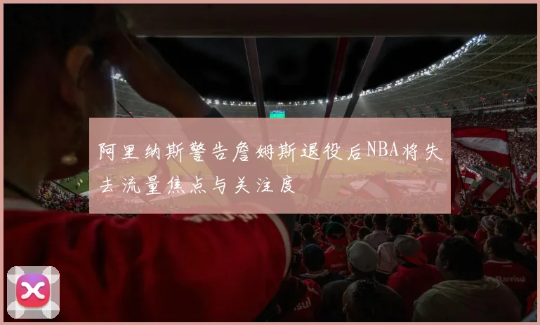 阿里纳斯警告詹姆斯退役后NBA将失去流量焦点与关注度
