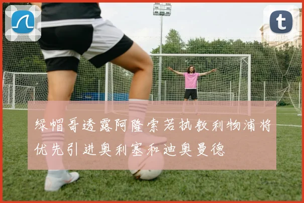 绿帽哥透露阿隆索若执教利物浦将优先引进奥利塞和迪奥曼德