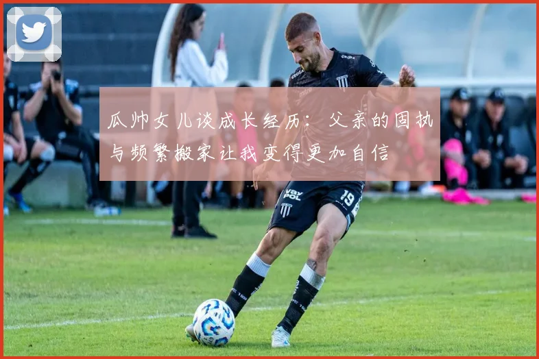 瓜帅女儿谈成长经历：父亲的固执与频繁搬家让我变得更加自信