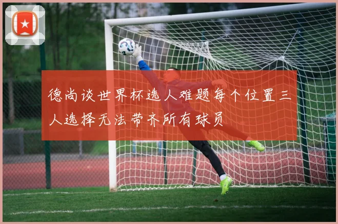 德尚谈世界杯选人难题每个位置三人选择无法带齐所有球员