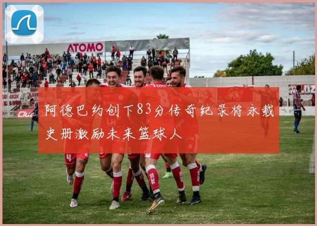 阿德巴约创下83分传奇纪录将永载史册激励未来篮球人