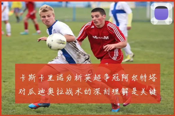 卡斯卡里诺分析英超争冠阿尔特塔对瓜迪奥拉战术的深刻理解是关键