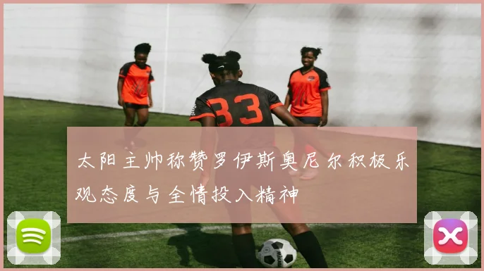 太阳主帅称赞罗伊斯奥尼尔积极乐观态度与全情投入精神