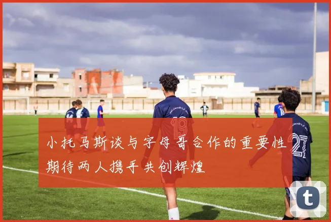 小托马斯谈与字母哥合作的重要性期待两人携手共创辉煌