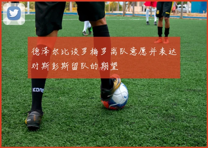 德泽尔比谈罗梅罗离队意愿并表达对斯彭斯留队的期望