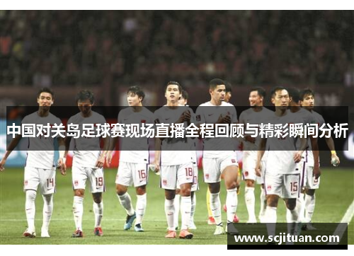 中国对关岛足球赛现场直播全程回顾与精彩瞬间分析