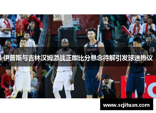 伊普斯与吉林汉姆激战正酣比分悬念待解引发球迷热议