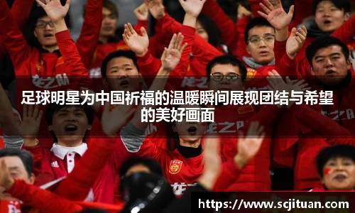 足球明星为中国祈福的温暖瞬间展现团结与希望的美好画面